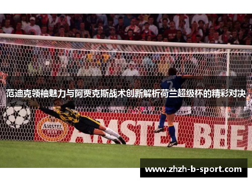 范迪克领袖魅力与阿贾克斯战术创新解析荷兰超级杯的精彩对决