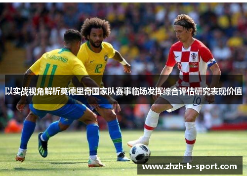 以实战视角解析莫德里奇国家队赛事临场发挥综合评估研究表现价值