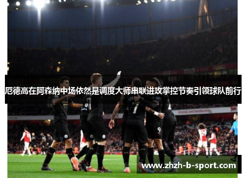厄德高在阿森纳中场依然是调度大师串联进攻掌控节奏引领球队前行 厄德高在阿森纳中场依然是调度大师串联进攻掌控节奏引领球队前行