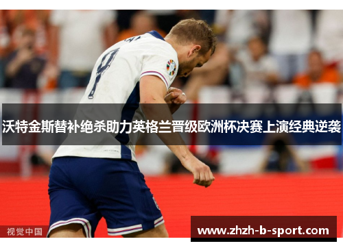 沃特金斯替补绝杀助力英格兰晋级欧洲杯决赛上演经典逆袭