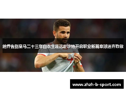 纳乔告别皇马二十三年白衣生涯远赴沙特开启职业新篇章球迷齐致敬