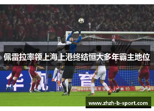 佩雷拉率领上海上港终结恒大多年霸主地位