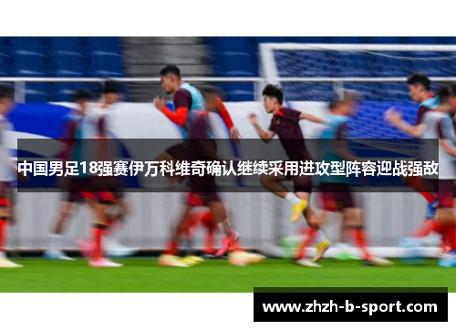 中国男足18强赛伊万科维奇确认继续采用进攻型阵容迎战强敌 中国男足18强赛伊万科维奇确认继续采用进攻型阵容迎战强敌