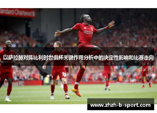 以萨拉赫对阵比利时世俱杯关键作用分析中的决定性影响和比赛走向