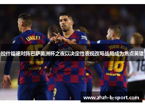 拉什福德对阵巴萨美洲杯之夜以决定性表现改写战局成为焦点英雄 拉什福德对阵巴萨美洲杯之夜以决定性表现改写战局成为焦点英雄